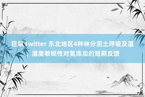 巨屌 twitter 东北地区4种林分泥土呼吸及温、湿度敏锐