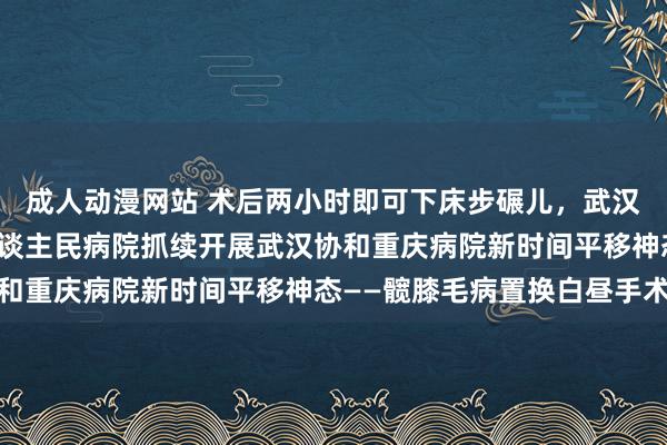 成人动漫网站 术后两小时即可下床步碾儿，武汉协和病院在两江新区东谈主民病院抓续开展武汉协和重庆病院新时间平移神态——髋膝毛病置换白昼手术