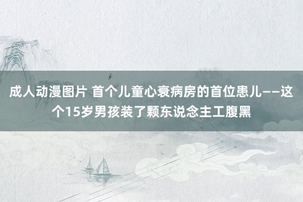 成人动漫图片 首个儿童心衰病房的首位患儿——这个15岁男孩装了颗东说念主工腹黑