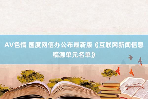 AV色情 国度网信办公布最新版《互联网新闻信息稿源单元名单》