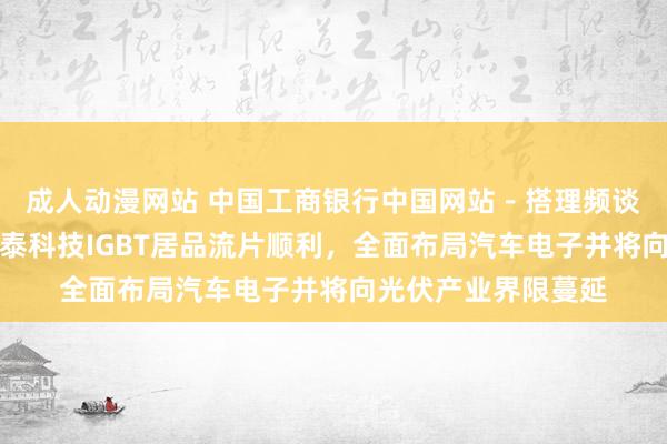 成人动漫网站 中国工商银行中国网站－搭理频谈－张赛男栏目－闻泰科技IGBT居品流片顺利，全面布局汽车电子并将向光伏产业界限蔓延