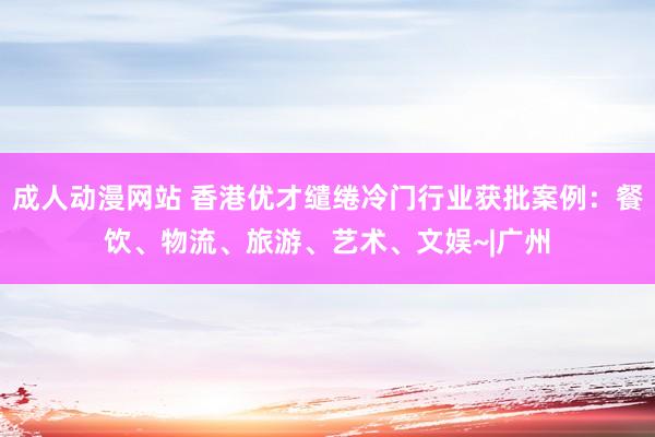 成人动漫网站 香港优才缱绻冷门行业获批案例：餐饮、物流、旅游、艺术、文娱~|广州