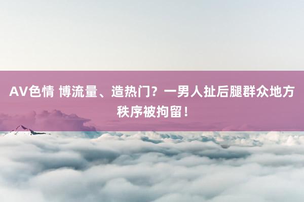 AV色情 博流量、造热门？一男人扯后腿群众地方秩序被拘留！