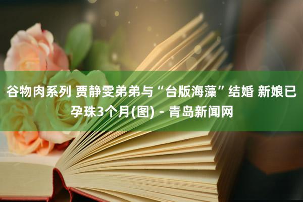 谷物肉系列 贾静雯弟弟与“台版海藻”结婚 新娘已孕珠3个月(