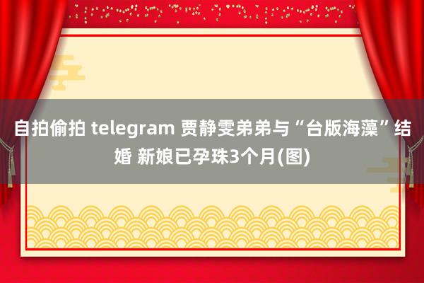 自拍偷拍 telegram 贾静雯弟弟与“台版海藻”结婚 新