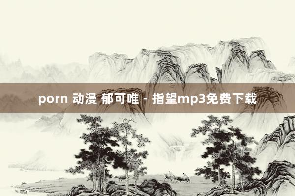 porn 动漫 郁可唯 - 指望mp3免费下载